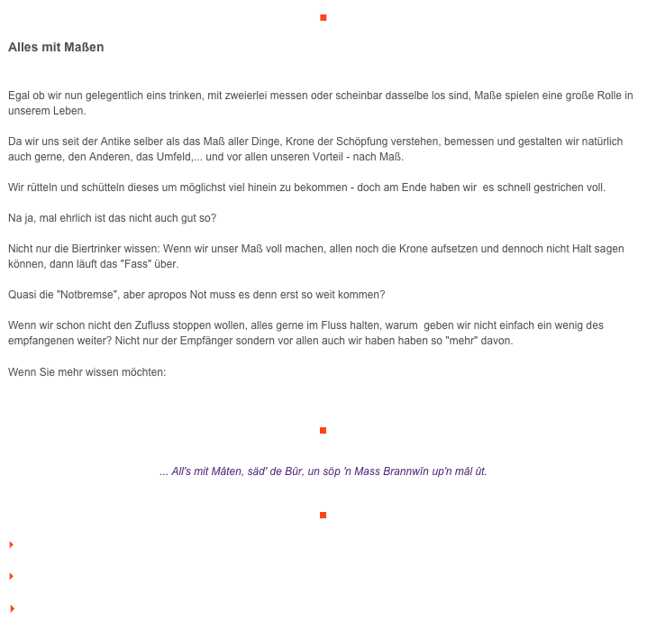 ■

Alles mit Maßen

Egal ob wir nun gelegentlich eins trinken, mit zweierlei messen oder scheinbar dasselbe los sind, Maße spielen eine große Rolle in unserem Leben. Da wir uns seit der Antike selber als das Maß aller Dinge, Krone der Schöpfung verstehen, bemessen und gestalten wir natürlich auch gerne, den Anderen, das Umfeld,... und vor allen unseren Vorteil - nach Maß.Wir rütteln und schütteln dieses um möglichst viel hinein zu bekommen - doch am Ende haben wir  es schnell gestrichen voll. Na ja, mal ehrlich ist das nicht auch gut so? Nicht nur die Biertrinker wissen: Wenn wir unser Maß voll machen, allen noch die Krone aufsetzen und dennoch nicht Halt sagen können, dann läuft das "Fass" über.Quasi die "Notbremse", aber apropos Not muss es denn erst so weit kommen? Wenn wir schon nicht den Zufluss stoppen wollen, alles gerne im Fluss halten, warum  geben wir nicht einfach ein wenig des empfangenen weiter? Nicht nur der Empfänger sondern vor allen auch wir haben haben so "mehr" davon.

Wenn Sie mehr wissen möchten:    http://www.veraikon.de/

￼


... All's mit Mâten, säd' de Bûr, un söp 'n Mass Brannwîn up'n mâl ût. 


￼

    zum Seitenanfang

    zurück zum BLOG

   Inhaltsverzeichnis