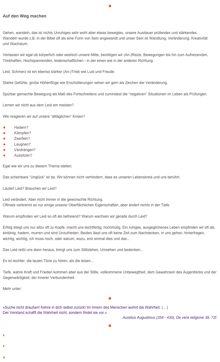 ■

Auf den Weg machen

Gehen, wandeln, das ist nichts Unruhiges sehr wohl aber etwas bewegtes, unsere Ausdauer prüfendes und stärkendes. 
Wandeln wurde z.B. in der Bibel oft als eine Form von Sein angewandt und unser Sein ist Wandlung, Veränderung, Kreativität 
und Wachstum.

Verlassen wir egal ob körperlich oder seelisch unsere Mitte, benötigen wir (An-)Reize, Bewegungen bis hin zum Aufreizenden, Triebhaften, Hochspannenden, leidenschaftlichen - in der einen wie in der anderen Richtung. Leid, Schmerz ist ein ebenso starker (An-)Trieb wie Lust und Freude. Starke Gefühle, große Höhenflüge wie Erschütterungen sehen wir gern als Zeichen der Veränderung. Spürbar gemachte Bewegung als Maß des Fortschreitens und zumindest die “negativen“ Situationen im Leben als Prüfungen.

Lernen wir nicht aus dem Leid am meisten? 

Wie reagieren wir auf unsere “alltäglichen“ Krisen?

￼Hadern? ￼Kämpfen?￼Zweifeln?￼Leugnen?
￼Verdrängen?
￼Aussitzen?Egal wie wir uns zu diesem Thema stellen: Das scheinbare “Unglück“ ist da. Wir können nicht verhindern, dass es unseren Lebenskreis und uns berührt.Läutert Leid? Brauchen wir Leid?

Leid verändert. Aber nicht immer in die gewünschte Richtung. 
Oftmals verbrennt es nur einige unserer Oberflächlichen Eigenschaften, aber ändert nichts in der Tiefe.Warum empfinden wir Leid so oft als befreiend? Warum wachsen wir gerade durch Leid?Erfolg steigt uns nur allzu oft zu Kopfe, macht uns leichtfertig, hochmütig. Ein ruhiges, ausgeglichenes Leben empfinden wir oft als eintönig, hadern, murren und sind Unzufrieden. Beides lässt uns oft keine Zeit zum Nachdenken, in uns gehen, hinterfragen, wichtig, wichtig, ich muss noch, oder warum, wozu, erst einmal dies und das...Das Leid reißt uns dann heraus, bringt uns zum Stillstehen, Umsehen und bedenken...

Es ist leichter, die lauten Töne zu hören, als die leisen...
Tiefe, wahre Kraft und Frieden kommen aber aus der Stille, vollkommene Unbewegtheit, dem Gewahrsein des Augenblicks und der Gegenwärtigkeit, der innerer Verbundenheit. 

Mehr unter:    http://www.veraikon.de/ident_coaching
￼

»Suche nicht draußen! Kehre in dich selbst zurück! Im Innern des Menschen wohnt die Wahrheit. (…) 
Der Verstand schafft die Wahrheit nicht, sondern findet sie vor.« 
Aurelius Augustinus (354 - 430), De vera religione 39, 72f.￼

    zum Seitenanfang

    zurück zum BLOG

   Inhaltsverzeichnis