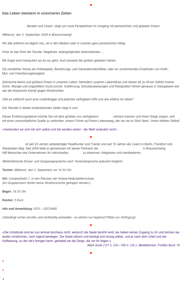 ■

Das Leben meistern in unsicheren Zeiten

Michael Haaker - Berater und Coach, zeigt uns neue Perspektiven im Umgang mit persönlichen und globalen Krisen.

Mittwoch, den 2. September 2009 in Braunschweig!

Wir alle erfahren es täglich neu, ob in den Medien oder in unseren ganz persönlichen Alltag. 

Krise ist das Wort der Stunde. Negatives, beängstigendes bedrückendes, ...

Mit Angst wird manipuliert wo es nur geht. Auch jenseits der großen globalen Härten:

Ob verstärkter Stress am Arbeitsplatz, Beziehungs- und Generationskonflikte, oder ein zunehmendes Empfinden von Kraft-, 
Mut- und Orientierungslosigkeit. 

Zahlreiche kleine und größere Krisen in unserem Leben, behindern unseren Lebensfluss und lassen all zu oft ein Gefühl innerer Dürre, Mangel und ungestilltem Durst zurück. Auflehnung, Schuldzuweisungen und Resignation führen genauso in Sackgassen wie wie der klassische Kampf gegen Windmühlen.

Gibt es vielleicht auch eine unabhängige und jederzeit verfügbare Hilfe und wie erfahre ich diese?

Der Wandel in diesen krisenbetonten Zeiten liegt in uns!

Dieser Einführungsabend möchte Sie mit dem größten uns verfügbaren Potential vertraut machen und ihnen Wege zeigen, sich mit einer unerschöpfliche Quelle zu verbinden, einem Führer auf Ihrem Lebensweg, der sie nie im Stich lässt - Ihrem tiefsten Selbst!

»Verbünden sie sich mit sich selbst und Sie werden sehen - die Welt verändert sich!«

￼

Michael Haaker ist seit 20 Jahren selbständiger Headhunter und Trainer und seit 10 Jahren als Coach in Berlin, Frankfurt und Wiesbaden tätig. Seit 2008 leitet er gemeinsam mit seiner Partnerin die Identitätsagentur veraikon in Braunschweig. veraikon hilft Menschen wie Unternehmen Ihr individuelles Potential zu erkennen, integrieren und manifestieren.

Weiterführende Einzel- und Gruppengespräche nach Terminabsprache jederzeit möglich!

Termin: Mittwoch, den 2. September um 19.30 Uhr

Ort: Campestraße 7, in den Räumen der Amara-Heilpraktikerschule,
(im Gruppenraum dürfen keine Straßenschuhe getragen werden.)

Begin: 19.30 Uhr    

Kosten: 5 Euro     

Info und Anmeldung: 0531 - 25079485

Unbedingt vorher anrufen und rechtzeitig anmelden - es stehen nur begrenzt Plätze zur Verfügung!
￼

»Die Umstände sind es nun einmal durchaus nicht, wodurch die Seele berührt wird; sie haben keinen Zugang zu ihr und können sie weder umstimmen, noch irgend bewegen. Die Seele stimmt und bewegt sich einzig selber, und je nach dem Urteil und der Auffassung, zu der sie's bringen kann, gestaltet sie die Dinge, die vor ihr liegen.«
Mark Aurel (121 n. Chr.–180 n. Chr.), Meditationen, Fünftes Buch 19

￼

    zum Seitenanfang

    zurück zum BLOG

   Inhaltsverzeichnis