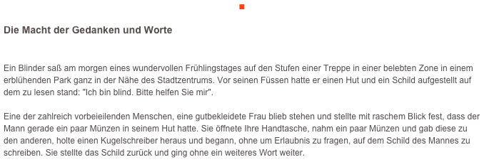 ■

Die Macht der Gedanken und Worte

Ein Blinder saß am morgen eines wundervollen Frühlingstages auf den Stufen einer Treppe in einer belebten Zone in einem erblühenden Park ganz in der Nähe des Stadtzentrums. Vor seinen Füssen hatte er einen Hut und ein Schild aufgestellt auf dem zu lesen stand: "Ich bin blind. Bitte helfen Sie mir".

Eine der zahlreich vorbeieilenden Menschen, eine gutbekleidete Frau blieb stehen und stellte mit raschem Blick fest, dass der Mann gerade ein paar Münzen in seinem Hut hatte. Sie öffnete Ihre Handtasche, nahm ein paar Münzen und gab diese zu den anderen, holte einen Kugelschreiber heraus und begann, ohne um Erlaubnis zu fragen, auf dem Schild des Mannes zu schreiben. Sie stellte das Schild zurück und ging ohne ein weiteres Wort weiter.

