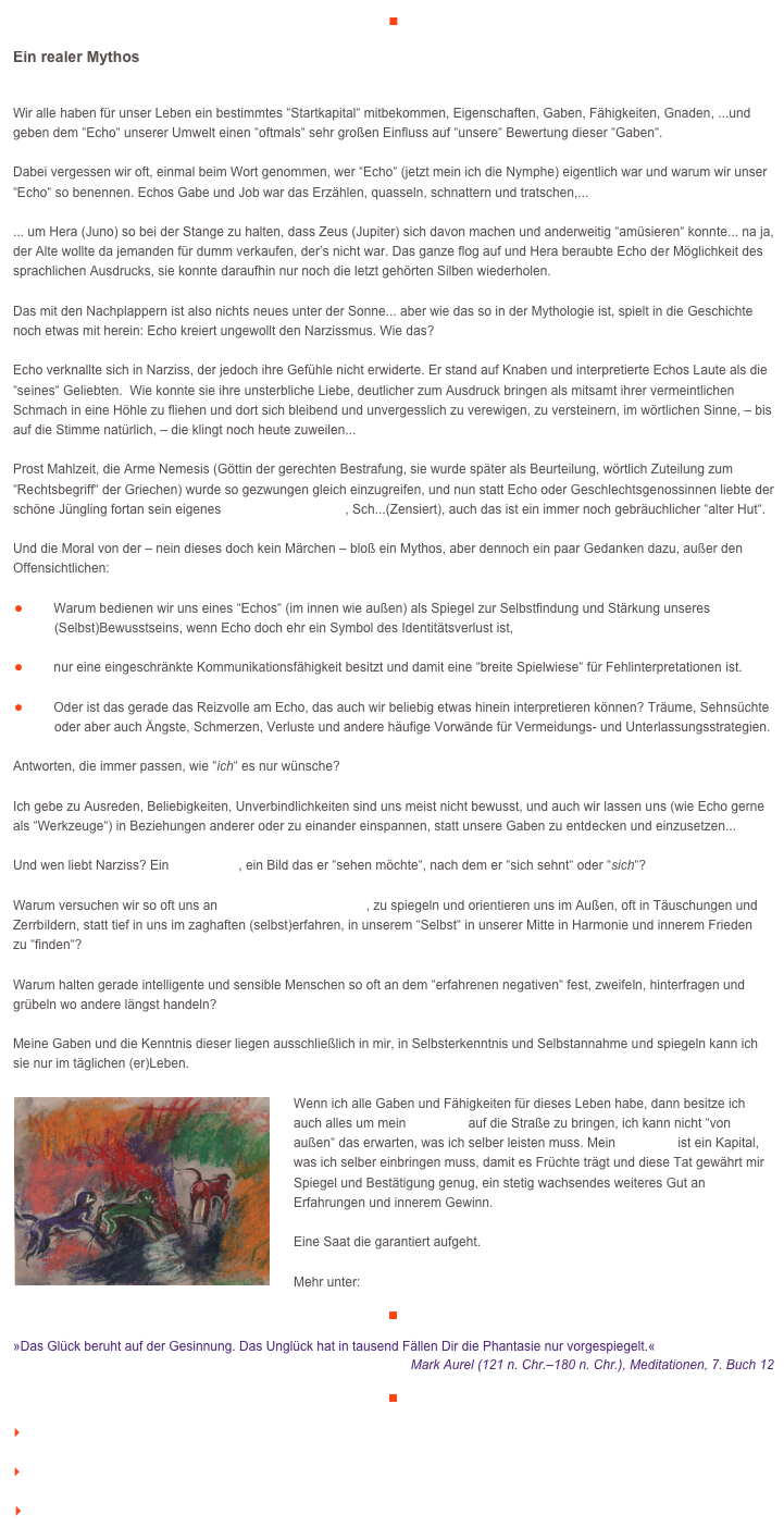 ■

Ein realer Mythos

Wir alle haben für unser Leben ein bestimmtes “Startkapital“ mitbekommen, Eigenschaften, Gaben, Fähigkeiten, Gnaden, ...und geben dem “Echo“ unserer Umwelt einen “oftmals“ sehr großen Einfluss auf “unsere“ Bewertung dieser “Gaben“.  Dabei vergessen wir oft, einmal beim Wort genommen, wer “Echo“ (jetzt mein ich die Nymphe) eigentlich war und warum wir unser “Echo“ so benennen. Echos Gabe und Job war das Erzählen, quasseln, schnattern und tratschen,... ... um Hera (Juno) so bei der Stange zu halten, dass Zeus (Jupiter) sich davon machen und anderweitig “amüsieren“ konnte... na ja, der Alte wollte da jemanden für dumm verkaufen, der’s nicht war. Das ganze flog auf und Hera beraubte Echo der Möglichkeit des sprachlichen Ausdrucks, sie konnte daraufhin nur noch die letzt gehörten Silben wiederholen.  Das mit den Nachplappern ist also nichts neues unter der Sonne... aber wie das so in der Mythologie ist, spielt in die Geschichte noch etwas mit herein: Echo kreiert ungewollt den Narzissmus. Wie das?  Echo verknallte sich in Narziss, der jedoch ihre Gefühle nicht erwiderte. Er stand auf Knaben und interpretierte Echos Laute als die “seines“ Geliebten.  Wie konnte sie ihre unsterbliche Liebe, deutlicher zum Ausdruck bringen als mitsamt ihrer vermeintlichen Schmach in eine Höhle zu fliehen und dort sich bleibend und unvergesslich zu verewigen, zu versteinern, im wörtlichen Sinne, – bis auf die Stimme natürlich, – die klingt noch heute zuweilen...  Prost Mahlzeit, die Arme Nemesis (Göttin der gerechten Bestrafung, sie wurde später als Beurteilung, wörtlich Zuteilung zum “Rechtsbegriff“ der Griechen) wurde so gezwungen gleich einzugreifen, und nun statt Echo oder Geschlechtsgenossinnen liebte der schöne Jüngling fortan sein eigenes Spiegelbild (Imago), Sch...(Zensiert), auch das ist ein immer noch gebräuchlicher “alter Hut“. Und die Moral von der – nein dieses doch kein Märchen – bloß ein Mythos, aber dennoch ein paar Gedanken dazu, außer den Offensichtlichen: ￼Warum bedienen wir uns eines “Echos“ (im innen wie außen) als Spiegel zur Selbstfindung und Stärkung unseres 
￼   (Selbst)Bewusstseins, wenn Echo doch ehr ein Symbol des Identitätsverlust ist,  ￼nur eine eingeschränkte Kommunikationsfähigkeit besitzt und damit eine “breite Spielwiese“ für Fehlinterpretationen ist. ￼Oder ist das gerade das Reizvolle am Echo, das auch wir beliebig etwas hinein interpretieren können? Träume, Sehnsüchte
￼   oder aber auch Ängste, Schmerzen, Verluste und andere häufige Vorwände für Vermeidungs- und Unterlassungsstrategien. Antworten, die immer passen, wie “ich“ es nur wünsche? Ich gebe zu Ausreden, Beliebigkeiten, Unverbindlichkeiten sind uns meist nicht bewusst, und auch wir lassen uns (wie Echo gerne als “Werkzeuge“) in Beziehungen anderer oder zu einander einspannen, statt unsere Gaben zu entdecken und einzusetzen... Und wen liebt Narziss? Ein Scheinbild, ein Bild das er “sehen möchte“, nach dem er “sich sehnt“ oder “sich“? Warum versuchen wir so oft uns an Leit- und Scheinbildern, zu spiegeln und orientieren uns im Außen, oft in Täuschungen und Zerrbildern, statt tief in uns im zaghaften (selbst)erfahren, in unserem “Selbst“ in unserer Mitte in Harmonie und innerem Frieden zu “finden“? Warum halten gerade intelligente und sensible Menschen so oft an dem “erfahrenen negativen“ fest, zweifeln, hinterfragen und grübeln wo andere längst handeln?Meine Gaben und die Kenntnis dieser liegen ausschließlich in mir, in Selbsterkenntnis und Selbstannahme und spiegeln kann ich sie nur im täglichen (er)Leben. 
￼
Wenn ich alle Gaben und Fähigkeiten für dieses Leben habe, dann besitze ich auch alles um mein Potential auf die Straße zu bringen, ich kann nicht “von außen“ das erwarten, was ich selber leisten muss. Mein Potential ist ein Kapital, was ich selber einbringen muss, damit es Früchte trägt und diese Tat gewährt mir Spiegel und Bestätigung genug, ein stetig wachsendes weiteres Gut an Erfahrungen und innerem Gewinn. 

Eine Saat die garantiert aufgeht.
Mehr unter:    http://www.veraikon.de/ident_coaching
￼

»Das Glück beruht auf der Gesinnung. Das Unglück hat in tausend Fällen Dir die Phantasie nur vorgespiegelt.«
Mark Aurel (121 n. Chr.–180 n. Chr.), Meditationen, 7. Buch 12

￼

    zum Seitenanfang

    zurück zum BLOG

   Inhaltsverzeichnis