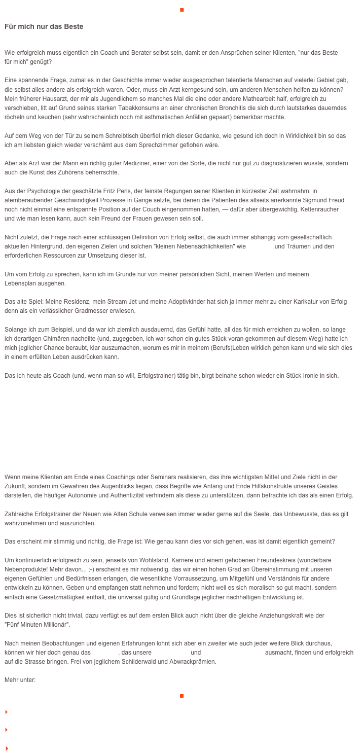 ■

Für mich nur das Beste

Wie erfolgreich muss eigentlich ein Coach und Berater selbst sein, damit er den Ansprüchen seiner Klienten, "nur das Beste 
für mich" genügt?Eine spannende Frage, zumal es in der Geschichte immer wieder ausgesprochen talentierte Menschen auf vielerlei Gebiet gab, 
die selbst alles andere als erfolgreich waren. Oder, muss ein Arzt kerngesund sein, um anderen Menschen helfen zu können? 
Mein früherer Hausarzt, der mir als Jugendlichem so manches Mal die eine oder andere Mathearbeit half, erfolgreich zu verschieben, litt auf Grund seines starken Tabakkonsums an einer chronischen Bronchitis die sich durch lautstarkes dauerndes röcheln und keuchen (sehr wahrscheinlich noch mit asthmatischen Anfällen gepaart) bemerkbar machte.Auf dem Weg von der Tür zu seinem Schreibtisch überfiel mich dieser Gedanke, wie gesund ich doch in Wirklichkeit bin so das 
ich am liebsten gleich wieder verschämt aus dem Sprechzimmer geflohen wäre.Aber als Arzt war der Mann ein richtig guter Mediziner, einer von der Sorte, die nicht nur gut zu diagnostizieren wusste, sondern auch die Kunst des Zuhörens beherrschte. Aus der Psychologie der geschätzte Fritz Perls, der feinste Regungen seiner Klienten in kürzester Zeit wahrnahm, in atemberaubender Geschwindigkeit Prozesse in Gange setzte, bei denen die Patienten des allseits anerkannte Sigmund Freud 
noch nicht einmal eine entspannte Position auf der Couch eingenommen hatten, — dafür aber übergewichtig, Kettenraucher 
und wie man lesen kann, auch kein Freund der Frauen gewesen sein soll.Nicht zuletzt, die Frage nach einer schlüssigen Definition von Erfolg selbst, die auch immer abhängig vom gesellschaftlich 
aktuellen Hintergrund, den eigenen Zielen und solchen "kleinen Nebensächlichkeiten" wie Visionen und Träumen und den erforderlichen Ressourcen zur Umsetzung dieser ist.Um vom Erfolg zu sprechen, kann ich im Grunde nur von meiner persönlichen Sicht, meinen Werten und meinem 
Lebensplan ausgehen.Das alte Spiel: Meine Residenz, mein Stream Jet und meine Adoptivkinder hat sich ja immer mehr zu einer Karikatur von Erfolg denn als ein verlässlicher Gradmesser erwiesen.Solange ich zum Beispiel, und da war ich ziemlich ausdauernd, das Gefühl hatte, all das für mich erreichen zu wollen, so lange 
ich derartigen Chimären nacheilte (und, zugegeben, ich war schon ein gutes Stück voran gekommen auf diesem Weg) hatte ich 
mich jeglicher Chance beraubt, klar auszumachen, worum es mir in meinem (Berufs)Leben wirklich gehen kann und wie sich dies 
in einem erfüllten Leben ausdrücken kann.

Das ich heute als Coach (und, wenn man so will, Erfolgstrainer) tätig bin, birgt beinahe schon wieder ein Stück Ironie in sich.





   


Wenn meine Klienten am Ende eines Coachings oder Seminars realisieren, das ihre wichtigsten Mittel und Ziele nicht in der Zukunft, sondern im Gewahren des Augenblicks liegen, dass Begriffe wie Anfang und Ende Hilfskonstrukte unseres Geistes darstellen, die häufiger Autonomie und Authentizität verhindern als diese zu unterstützen, dann betrachte ich das als einen Erfolg. 

Zahlreiche Erfolgstrainer der Neuen wie Alten Schule verweisen immer wieder gerne auf die Seele, das Unbewusste, das es gilt wahrzunehmen und auszurichten. Das erscheint mir stimmig und richtig, die Frage ist: Wie genau kann dies vor sich gehen, was ist damit eigentlich gemeint?Um kontinuierlich erfolgreich zu sein, jenseits von Wohlstand, Karriere und einem gehobenen Freundeskreis (wunderbare Nebenprodukte! Mehr davon... ;-) erscheint es mir notwendig, das wir einen hohen Grad an Übereinstimmung mit unseren 
eigenen Gefühlen und Bedürfnissen erlangen, die wesentliche Vorraussetzung, um Mitgefühl und Verständnis für andere entwickeln zu können. Geben und empfangen statt nehmen und fordern; nicht weil es sich moralisch so gut macht, sondern 
einfach eine Gesetzmäßigkeit enthält, die universal gültig und Grundlage jeglicher nachhaltigen Entwicklung ist.Dies ist sicherlich nicht trivial, dazu verfügt es auf dem ersten Blick auch nicht über die gleiche Anziehungskraft wie der 
"Fünf Minuten Millionär".Nach meinen Beobachtungen und eigenen Erfahrungen lohnt sich aber ein zweiter wie auch jeder weitere Blick durchaus, 
können wir hier doch genau das Potential, das unsere Einmaligkeit und Unverwechselbarkeit ausmacht, finden und erfolgreich 
auf die Strasse bringen. Frei von jeglichem Schilderwald und Abwrackprämien.

Mehr unter:    http://www.veraikon.de/ident_coaching

￼

    zum Seitenanfang

    zurück zum BLOG

   Inhaltsverzeichnis