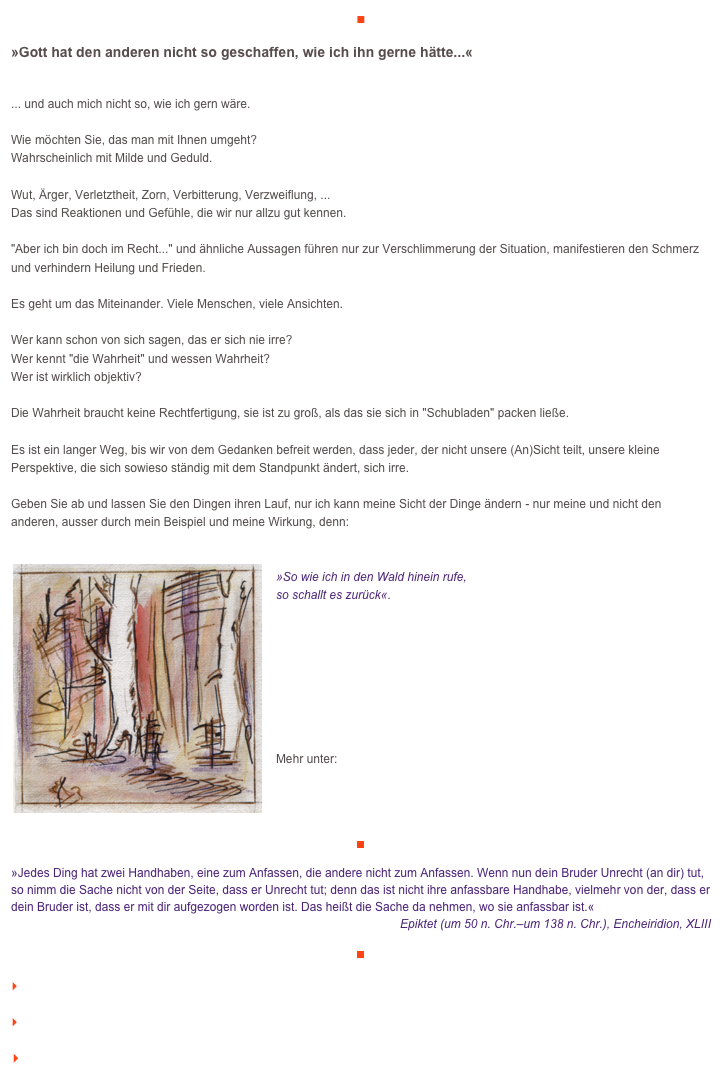 ■

»Gott hat den anderen nicht so geschaffen, wie ich ihn gerne hätte...«

... und auch mich nicht so, wie ich gern wäre.Wie möchten Sie, das man mit Ihnen umgeht? Wahrscheinlich mit Milde und Geduld. Wut, Ärger, Verletztheit, Zorn, Verbitterung, Verzweiflung, ...Das sind Reaktionen und Gefühle, die wir nur allzu gut kennen."Aber ich bin doch im Recht..." und ähnliche Aussagen führen nur zur Verschlimmerung der Situation, manifestieren den Schmerz und verhindern Heilung und Frieden.Es geht um das Miteinander. Viele Menschen, viele Ansichten. Wer kann schon von sich sagen, das er sich nie irre?Wer kennt "die Wahrheit" und wessen Wahrheit?Wer ist wirklich objektiv?Die Wahrheit braucht keine Rechtfertigung, sie ist zu groß, als das sie sich in "Schubladen" packen ließe. Es ist ein langer Weg, bis wir von dem Gedanken befreit werden, dass jeder, der nicht unsere (An)Sicht teilt, unsere kleine Perspektive, die sich sowieso ständig mit dem Standpunkt ändert, sich irre. Geben Sie ab und lassen Sie den Dingen ihren Lauf, nur ich kann meine Sicht der Dinge ändern - nur meine und nicht den anderen, ausser durch mein Beispiel und meine Wirkung, denn:

￼
»So wie ich in den Wald hinein rufe, 
so schallt es zurück«.








Mehr unter:http://www.veraikon.de/ident_coaching


￼

»Jedes Ding hat zwei Handhaben, eine zum Anfassen, die andere nicht zum Anfassen. Wenn nun dein Bruder Unrecht (an dir) tut, so nimm die Sache nicht von der Seite, dass er Unrecht tut; denn das ist nicht ihre anfassbare Handhabe, vielmehr von der, dass er dein Bruder ist, dass er mit dir aufgezogen worden ist. Das heißt die Sache da nehmen, wo sie anfassbar ist.«
Epiktet (um 50 n. Chr.–um 138 n. Chr.), Encheiridion, XLIII

￼

    zum Seitenanfang

    zurück zum BLOG

   Inhaltsverzeichnis