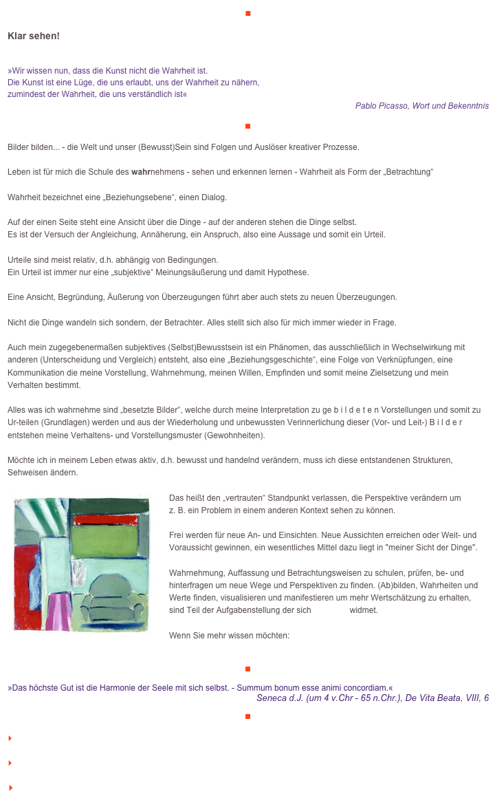 ■

Klar sehen!

»Wir wissen nun, dass die Kunst nicht die Wahrheit ist.Die Kunst ist eine Lüge, die uns erlaubt, uns der Wahrheit zu nähern, zumindest der Wahrheit, die uns verständlich ist«
Pablo Picasso, Wort und Bekenntnis

￼

Bilder bilden... - die Welt und unser (Bewusst)Sein sind Folgen und Auslöser kreativer Prozesse.Leben ist für mich die Schule des wahrnehmens - sehen und erkennen lernen - Wahrheit als Form der „Betrachtung“ Wahrheit bezeichnet eine „Beziehungsebene“, einen Dialog. Auf der einen Seite steht eine Ansicht über die Dinge - auf der anderen stehen die Dinge selbst. 
Es ist der Versuch der Angleichung, Annäherung, ein Anspruch, also eine Aussage und somit ein Urteil.Urteile sind meist relativ, d.h. abhängig von Bedingungen. 
Ein Urteil ist immer nur eine „subjektive“ Meinungsäußerung und damit Hypothese. Eine Ansicht, Begründung, Äußerung von Überzeugungen führt aber auch stets zu neuen Überzeugungen. Nicht die Dinge wandeln sich sondern, der Betrachter. Alles stellt sich also für mich immer wieder in Frage.Auch mein zugegebenermaßen subjektives (Selbst)Bewusstsein ist ein Phänomen, das ausschließlich in Wechselwirkung mit anderen (Unterscheidung und Vergleich) entsteht, also eine „Beziehungsgeschichte“, eine Folge von Verknüpfungen, eine Kommunikation die meine Vorstellung, Wahrnehmung, meinen Willen, Empfinden und somit meine Zielsetzung und mein 
Verhalten bestimmt.Alles was ich wahrnehme sind „besetzte Bilder“, welche durch meine Interpretation zu ge b i l d e t e n Vorstellungen und somit zu Ur-teilen (Grundlagen) werden und aus der Wiederholung und unbewussten Verinnerlichung dieser (Vor- und Leit-) B i l d e r entstehen meine Verhaltens- und Vorstellungsmuster (Gewohnheiten).Möchte ich in meinem Leben etwas aktiv, d.h. bewusst und handelnd verändern, muss ich diese entstandenen Strukturen, Sehweisen ändern. ￼
Das heißt den „vertrauten“ Standpunkt verlassen, die Perspektive verändern um 
z. B. ein Problem in einem anderen Kontext sehen zu können. Frei werden für neue An- und Einsichten. Neue Aussichten erreichen oder Weit- und Voraussicht gewinnen, ein wesentliches Mittel dazu liegt in "meiner Sicht der Dinge".Wahrnehmung, Auffassung und Betrachtungsweisen zu schulen, prüfen, be- und hinterfragen um neue Wege und Perspektiven zu finden. (Ab)bilden, Wahrheiten und Werte finden, visualisieren und manifestieren um mehr Wertschätzung zu erhalten, 
sind Teil der Aufgabenstellung der sich veraikon widmet. Wenn Sie mehr wissen möchten:    http://www.veraikon.de/

￼

»Das höchste Gut ist die Harmonie der Seele mit sich selbst. - Summum bonum esse animi concordiam.«
Seneca d.J. (um 4 v.Chr - 65 n.Chr.), De Vita Beata, VIII, 6
￼

    zum Seitenanfang

    zurück zum BLOG

   Inhaltsverzeichnis