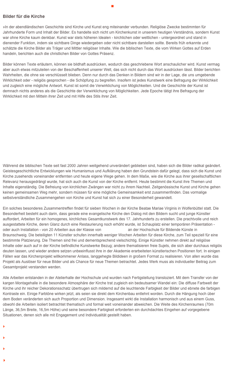 ■

Bilder für die Kirche 

»In der abendländischen Geschichte sind Kirche und Kunst eng miteinander verbunden. Religiöse Zwecke bestimmten für Jahrhunderte Form und Inhalt der Bilder. Es handelte sich nicht um Kirchenkunst in unserem heutigen Verständnis, sondern Kunst war ohne Kirche kaum denkbar. Kunst war stets höheren Idealen - kirchlichen oder weltlichen - untergeordnet und stand in dienender Funktion, indem sie sichtbare Dinge wiedergeben oder nicht sichtbare darstellen sollte. Bereits früh erkannte und schätzte die Kirche Bilder als Träger und Mittler religiöser Inhalte. Wie die biblischen Texte, die vom Wirken Gottes auf Erden handeln, berichten auch die christlichen Bilder von Gottes Präsenz. 
Bilder können Texte erläutern, können sie bildhaft ausdrücken, wodurch das geschriebene Wort anschaulicher wird. Kunst vermag aber auch etwas mitzuteilen von der Beschaffenheit unserer Welt, das sich nicht durch das Wort ausdrücken lässt. Bilder berichten Wahrheiten, die ohne sie verschlüsselt blieben. Denn nur durch das Denken in Bildern sind wir in der Lage, die uns umgebende Wirklichkeit oder - religiös gesprochen - die Schöpfung zu begreifen. Insofern ist jedes Kunstwerk eine Befragung der Wirklichkeit und zugleich eine mögliche Antwort. Kunst ist somit die Verwirklichung von Möglichkeiten. Und die Geschichte der Kunst ist demnach nichts anderes als die Geschichte der Verwirklichung von Möglichkeiten. Jede Epoche tätigt ihre Befragung der Wirklichkeit mit den Mitteln ihrer Zeit und mit Hilfe des Stils ihrer Zeit. 











Während die biblischen Texte seit fast 2000 Jahren weitgehend unverändert geblieben sind, haben sich die Bilder radikal geändert. Geistesgeschichtliche Entwicklungen wie Humanismus und Aufklärung haben den Grundstein dafür gelegt, dass sich die Kunst und Kirche zusehends voneinander entfernten und heute eigene Wege gehen. In dem Maße, wie die Kirche aus ihrer gesellschaftlichen Relevanz herausgedrängt wurde, hat sich auch die Kunst von der Kirche entfernt. Heute bestimmt die Kunst ihre Themen und Inhalte eigenständig. Die Befreiung von kirchlichen Zwängen war nicht zu ihrem Nachteil. Zeitgenössische Kunst und Kirche gehen keinen gemeinsamen Weg mehr, sondern müssen für eine mögliche Gemeinsamkeit erst zusammenfinden. Das vormalige selbstverständliche Zusammengehen von Kirche und Kunst hat sich zu einer Besonderheit gewandelt. 

Ein solches besonderes Zusammentreffen findet für sieben Wochen in der Kirche Beatae Mariae Virginis in Wolfenbüttel statt. Die Besonderheit besteht auch darin, dass gerade eine evangelische Kirche den Dialog mit den Bildern sucht und junge Künstler auffordert, Arbeiten für ein homogenes, kirchliches Gesamtkunstwerk des 17. Jahrhunderts zu erstellen. Die prachtvolle und reich ausgestattete Kirche, deren Glanz durch eine Restaurierung noch erhöht wurde, ist Schauplatz einer temporären Präsentation - oder auch Installation - von 20 Arbeiten aus der Klasse von Prof. Tadeusz an der Hochschule für Bildende Künste in Braunschweig. Die beteiligten 11 Künstler schufen innerhalb weniger Wochen Arbeiten für diese Kirche, zum Teil speziell für eine bestimmte Platzierung. Die Themen sind frei und dementsprechend vielschichtig. Einige Künstler nehmen direkt auf religiöse Inhalte oder auch auf in der Kirche befindliche Kunstwerke Bezug; andere thematisieren freie Sujets, die sich aber durchaus religiös deuten lassen, und wieder andere setzen unbeeinflusst ihre in der Akademie erarbeiteten künstlerischen Positionen fort. In einigen Fällen war das Kirchenprojekt willkommener Anlass, langgehegte Bildideen in großem Format zu realisieren. Von allen wurde das Projekt als Auslöser für neue Bilder und als Chance für neue Themen betrachtet. Jedes Werk muss als individueller Beitrag zum Gesamtprojekt verstanden werden. 
Alle Arbeiten entstanden in der Atelierhalle der Hochschule und wurden nach Fertigstellung transloziert. Mit dem Transfer von der kargen Montagehalle in die besondere Atmosphäre der Kirche trat zugleich ein bedeutsamer Wandel ein: Die diffuse Farbwelt der Kirche und ihr reicher Dekorationsschatz übertrugen sich mildernd auf die leuchtende Farbigkeit der Bilder und ebnete die farbigen Kontraste ein. Einige Farbtöne wirken jetzt, als seien sie direkt dem Kirchenbau entlehnt worden. Durch die Hängung hoch über dem Boden veränderten sich auch Proportion und Dimension. Insgesamt wirkt die Installation harmonisch und aus einem Guss, obwohl die Arbeiten isoliert betrachtet thematisch und formal weit voneinander abweichen. Die Weite des Kirchenraumes (70m Länge, 36,5m Breite, 16,5m Höhe) und seine besondere Farbigkeit erforderten ein durchdachtes Eingehen auf vorgegebene Situationen, denen sich alle mit Engagement und Individualität gestellt haben. 

    weiterlesen

    zum Seitenanfang

    zurück zum BLOG

   Inhaltsverzeichnis