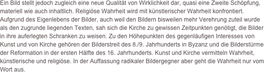 Ein Bild stellt jedoch zugleich eine neue Qualität von Wirklichkeit dar, quasi eine Zweite Schöpfung, materiell wie auch inhaltlich. Religiöse Wahrheit wird mit künstlerischer Wahrheit konfrontiert. Aufgrund des Eigenlebens der Bilder, auch weil den Bildern bisweilen mehr Verehrung zuteil wurde als den zugrunde liegenden Texten, sah sich die Kirche zu gewissen Zeitpunkten genötigt, die Bilder in ihre auferlegten Schranken zu weisen. Zu den Höhepunkten des gegenläufigen Interesses von Kunst und von Kirche gehören der Bilderstreit des 8./9. Jahrhunderts in Byzanz und die Bilderstürme der Reformation in der ersten Hälfte des 16. Jahrhunderts. Kunst und Kirche vermitteln Wahrheit, künstlerische und religiöse. In der Auffassung radikaler Bildergegner aber geht die Wahrheit nur vom Wort aus. 

