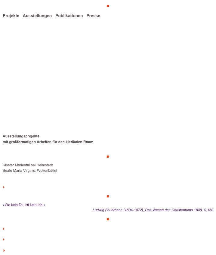 ■

Projekte   Ausstellungen   Publikationen   Presse




















Ausstellungsprojekte
mit großformatigen Arbeiten für den klerikalen Raum


￼
Kloster Mariental bei Helmstedt
Beate Maria Virginis, Wolfenbüttel


    mehr lesen

￼

»Wo kein Du, ist kein Ich.«
Ludwig Feuerbach (1804-1872), Das Wesen des Christentums 1848, S.160

￼

    zum Seitenanfang

    zurück zum BLOG

   Inhaltsverzeichnis