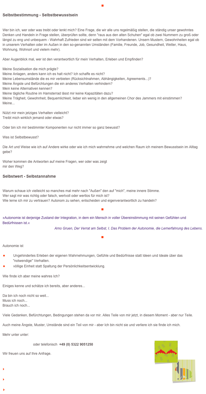 ■

Selbstbestimmung - Selbstbewusstsein

Wer bin ich, wer oder was treibt oder lenkt mich? Eine Frage, die wir alle uns regelmäßig stellen, die ständig unser gewohntes Denken und Handeln in Frage stellen, überprüfen sollte, denn "raus aus den alten Schuhen" egal ob zwei Nummern zu groß oder längst zu eng und unbequem - Wahrhaft Zufrieden sind wir selten mit dem Vorhandenen. Unsern Mustern, Gewohnheiten egal ob in unserem Verhalten oder im Außen in den so-genannten Umständen (Familie, Freunde, Job, Gesundheit, Wetter, Haus, Wohnung, Wohnort und vielem mehr).Aber Augenblick mal, wer ist den verantwortlich für mein Verhalten, Erleben und Empfinden?Meine Sozialisation die mich prägte?Meine Anlagen, anders kann ich es halt nicht? Ich schaffe es nicht?Meine Lebensumstände die es mir verbieten (Rücksichtnahmen, Abhängigkeiten, Agreements...)?Meine Ängste und Befürchtungen die ein anderes Verhalten verhindern?Mein keine Alternativen kennen?Meine tägliche Routine im Hamsterrad lässt mir keine Kapazitäten dazu?Meine Trägheit, Gewohnheit, Bequemlichkeit, lieber ein wenig in den allgemeinen Chor des Jammers mit einstimmen?Meine...Nützt mir mein jetziges Verhalten vielleicht?Treibt mich wirklich jemand oder etwas?Oder bin ich mir bestimmter Komponenten nur nicht immer so ganz bewusst?Was ist Selbstbewusst?Die Art und Weise wie ich auf Andere wirke oder wie ich mich wahrnehme und welchen Raum ich meinem Bewusstsein im Alltag gebe?Woher kommen die Antworten auf meine Fragen, wer oder was zeigtmir den Weg?

Selbstwert - Selbstannahme


Warum schaue ich vielleicht so manches mal mehr nach "Außen" den auf "mich", meine innere Stimme.Wer sagt mir was richtig oder falsch, wertvoll oder wertlos für mich ist?Wie lerne ich mir zu vertrauen? Autonom zu sehen, entscheiden und eigenverantwortlich zu handeln?
￼

»Autonomie ist derjenige Zustand der Integration, in dem ein Mensch in voller Übereinstimmung mit seinen Gefühlen und Bedürfnissen ist.«
Arno Gruen, Der Verrat am Selbst, I. Das Problem der Autonomie, die Lernerfahrung des Lebens.

￼

Autonomie ist

￼Ungehindertes Erleben der eigenen Wahrnehmungen, Gefühle und Bedürfnisse statt Ideen und Ideale über das 
           "notwendige" Verhalten.
￼völlige Einheit statt Spaltung der Persönlichkeitsentwicklung.

Wie finde ich aber meine wahres Ich?Einiges kenne und schätze ich bereits, aber anderes...Da bin ich noch nicht so weit...Muss ich noch...Brauch ich noch...Viele Gedanken, Befürchtungen, Bedingungen stehen da vor mir. Alles Teile von mir jetzt, in diesem Moment - aber nur Teile.Auch meine Ängste, Muster, Umstände sind ein Teil von mir - aber Ich bin nicht sie und verliere ich sie finde ich mich.

Mehr unter unter:
￼
info@veraikon.de  oder telefonisch  +49 (0) 5322 9051250

Wir freuen uns auf Ihre Anfrage.


    zum Seitenanfang

    zurück zum BLOG

   Inhaltsverzeichnis