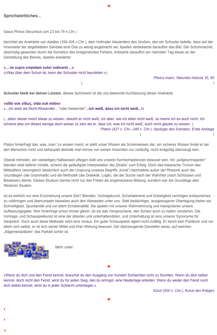 ■

Sprichwörtliches...
Gaius Plinius Secundus (um 23 bis 79 n.Chr.) 

berichtet als Anekdote von Apelles (356-308 v.Chr.), dem Hofmaler Alexanders des Großen, den ein Schuster tadelte, dass auf der Innenseite der abgebildeten Sandale eine Öse zu wenig angebracht sei; Apelles verbesserte daraufhin das Bild. Der Schuhmacher, übermütig geworden durch die Korrektur des erstgenannten Fehlers, kritisierte daraufhin am nächsten Tag etwas an der Darstellung des Beines, Apelles erwiderte: 

»... ne supra crepidam sutor iudicaret ...« 
(»Was über dem Schuh ist, kann der Schuster nicht beurteilen.«)
Plinius maior, Naturalis historia 35, 85 
(http://penelope.uchicago.edu/Thayer/L/Roman/Texts/Pliny_the_Elder/35*.html#85)

Schuster bleib bei deinen Leisten, dieses Sprichwort ist die uns bekannte Kurzfassung dieser Anekdote.

»οἴδα οὐκ εἰδώς, oída ouk eidós« 
»...ich weiß als Nicht-Wissender... "oder bekannter"...ich weiß, dass ich nicht weiß...!« 

(...allein dieser meint etwas zu wissen, obwohl er nicht weiß, ich aber, wie ich eben nicht weiß, so meine ich es auch nicht. Ich scheine also um dieses wenige doch weiser zu sein als er, dass ich, was ich nicht weiß, auch nicht glaube zu wissen. )
 Platon (427 v. Chr.–348 v. Chr.), Apologie des Sokrates, Erste Anklage 
(http://www.gottwein.de/Grie/plat/apol19b.php)

Platon hinterfragt das, was „man“ zu wissen meint, er stellt unser Wissen als Scheinwissen dar, ein sicheres Wissen findet er bei den Menschen nicht und behauptet deshalb man könne von seinen Ansichten nur vorläufig, nicht endgültig überzeugt sein.

Überall mitreden, ein vielseitiges Halbwissen pflegen statt uns unserer Kernkompetenzen bewusst sein, mit „aufgeschnappten“ blenden statt tieferer Inhalte, scheint die geläufigste Interpretation der„Straße“ zum Erfolg. Doch das klassische Trivium des Mittelalters (wenngleich tatsächlich auch der Ursprung unseres Begriffs „trivial“) beinhaltete außer der Rhetorik auch die Grundlagen (die Grammatik) und die Methodik (die Dialektik, Logik), die der Suche nach der Wahrheit (nach Schlüssen und Beweisen) diente. Dieses Studium ziemte nicht nur den Freien als angemessene Bildung, sondern war die Grundlage aller Weiteren Studien.

Ist es wirklich nur eine Erscheinung unsere Zeit? Blenden, Vortragskunst, Scharlatanerie und Dreistigkeit vermögen erstaunliches zu vollbringen und überrumpeln bisweilen auch den Weisesten unter uns. Statt bedächtiger, ausgewogener Überlegung bieten sie Schnelligkeit, Spontanität und vor allem Emotionalität. Sie spielen mit unserer Wahrnehmung und manipulieren unsere Auffassungsgabe. Wer hinterfragt schon immer gleich, ob sie das Versprochene, den Schein auch zu halten verstehen. Die Vortrags- und Schauspielkunst ist eine der ältesten und unterhaltendsten, und Unterhaltung ist eins unserer Synonyme für Gespräch. Doch auch diese Methodik setzt eins voraus: Ein guter Schauspieler agiert nicht zufällig. Er kennt sein Publikum und vor allem sich selbst, er ist sich seiner Mittel und ihrer Wirkung bewusst. Der überzeugende Darsteller weiss, auf welchen „Allgemeinplätzen“ das Parkett sicher ist.

￼
    Mehr unter:

    http://www.veraikon.de

￼

»Wenn du dich und den Feind kennst, brauchst du den Ausgang von hundert Schlachten nicht zu fürchten. Wenn du dich selbst kennst, doch nicht den Feind, wirst du für jeden Sieg, den du erringst, eine Niederlage erleiden. Wenn du weder den Feind noch dich selbst kennst, wirst du in jeder Schlacht unterliegen.«   
Sūnzǐ (500 v. Chr.), Kunst des Krieges

￼

    zum Seitenanfang

    zurück zum BLOG

   Inhaltsverzeichnis