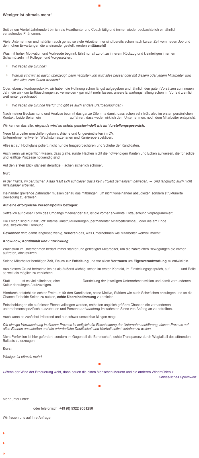 ■

Weniger ist oftmals mehr!

Seit einem Viertel Jahrhundert bin ich als Headhunter und Coach tätig und immer wieder beobachte ich ein ähnlich verlaufendes Phänomen:

Viele Unternehmen und natürlich auch genau so viele Arbeitnehmer sind bereits schon nach kurzer Zeit vom neuen Job und den hohen Erwartungen die aneinander gestellt werden enttäuscht!

Was mit hoher Motivation und Vorfreude beginnt, führt nur all zu oft zu innerem Rückzug und kleinteiligen internen Scharmützeln mit Kollegen und Vorgesetzten.

	‣    Wo liegen die Gründe?

	‣    Warum sind wir so davon überzeugt, beim nächsten Job wird alles besser oder mit diesem oder jenem Mitarbeiter wird sich alles zum Guten wenden?

Oder, ebenso kontraproduktiv, wir haben die Hoffnung schon längst aufgegeben und, ähnlich den guten Vorsätzen zum neuen Jahr, die wir - um Enttäuschungen zu vermeiden - gar nicht mehr fassen, unsere Erwartungshaltung schon im Vorfeld ziemlich weit runter geschraubt.

	‣    Wo liegen die Gründe hierfür und gibt es auch andere Startbedingungen?

Nach meiner Beobachtung und Analyse beginnt das ganze Dilemma damit, dass schon sehr früh, also im ersten persönlichen Kontakt, beide Seiten ein Hochglanzimage auffahren, dass weder wirklich dem Unternehmen, noch dem Mitarbeiter entspricht.

Wir kennen das alle, nirgends wird so schön geschwindelt wie im Vorstellungsgespräch. 

Neue Mitarbeiter umschiffen gekonnt Brüche und Ungereimtheiten im CV.
Unternehmen entwerfen Wachstumsszenarien und Karriereperspektiven.

Alles ist auf Hochglanz poliert, nicht nur die Imagebroschüren und Schuhe der Kandidaten.

Auch wenn wir eigentlich wissen, dass glatte, runde Flächen nicht die notwendigen Kanten und Ecken aufweisen, die für solide und kräftige Prozesse notwendig sind.

Auf den ersten Blick glänzen derartige Flächen sicherlich schöner.
 
Nur: 

In der Praxis, im beruflichen Alltag lässt sich auf dieser Basis kein Projekt gemeinsam bewegen. — Und langfristig auch nicht miteinander arbeiten.

Ineinander greifende Zahnräder müssen genau das mitbringen, um nicht voneinander abzugleiten sondern strukturierte Bewegung zu erzielen.

Auf eine erfolgreiche Personalpolitik bezogen: 

Setze ich auf dieser Form des Umgangs miteinander auf, ist die vorher erwähnte Enttäuschung vorprogrammiert. 

Die Folgen sind nur allzu oft: Interne Umstrukturierungen, permanenter Mitarbeiterumbau, oder die am Ende 
unausweichliche Trennung.

Gewonnen wird damit langfristig wenig, verloren das, was Unternehmen wie Mitarbeiter wertvoll macht:
 
Know-how, Kontinuität und Entwicklung.

Wachstum im Unternehmen bedarf immer starker und gefestigter Mitarbeiter, um die zahlreichen Bewegungen die immer auftreten, abzustützen. 

Solche Mitarbeiter benötigen Zeit, Raum zur Entfaltung und vor allem Vertrauen um Eigenverantwortung zu entwickeln. 

Aus diesem Grund betrachte ich es als äußerst wichtig, schon im ersten Kontakt, im Einstellungsgespräch, auf Image und Rolle so weit als möglich zu verzichten.

Statt Image ist es viel hilfreicher, eine authentische Darstellung der jeweiligen Unternehmensvision und damit verbundenen Kultur darzulegen / aufzuzeigen.

Hierdurch entsteht ein echter Freiraum für den Kandidaten, seine Motive, Stärken wie auch Schwächen anzulegen und so die Chance für beide Seiten zu nutzen, echte Übereinstimmung zu erzielen.

Entscheidungen die auf dieser Ebene vollzogen werden, enthalten ungleich größere Chancen die vorhandenen Potentiale unternehmensspezifisch auszubauen und Personalentwicklung im wahrsten Sinne von Anfang an zu betreiben. 

Auch wenn es zunächst irritierend und nur schwer umsetzbar klingen mag:

Die einzige Vorrausetzung in diesem Prozess ist lediglich die Entscheidung der Unternehmensführung, diesen Prozess auf allen Ebenen anzustoßen und die erforderliche Deutlichkeit und Klarheit selbst vorleben zu wollen. 

Nicht Perfektion ist hier gefordert, sondern im Gegenteil die Bereitschaft, echte Transparenz durch Wegfall all des störenden Ballasts zu erzeugen.

Kurz: 

Weniger ist oftmals mehr!

￼

»Wenn der Wind der Erneuerung weht, dann bauen die einen Menschen Mauern und die anderen Windmühlen.«
Chinesisches Sprichwort

￼


Mehr unter unter:

info@veraikon.de  oder telefonisch  +49 (0) 5322 9051250

Wir freuen uns auf Ihre Anfrage.


    zum Seitenanfang

    zurück zum BLOG

   Inhaltsverzeichnis